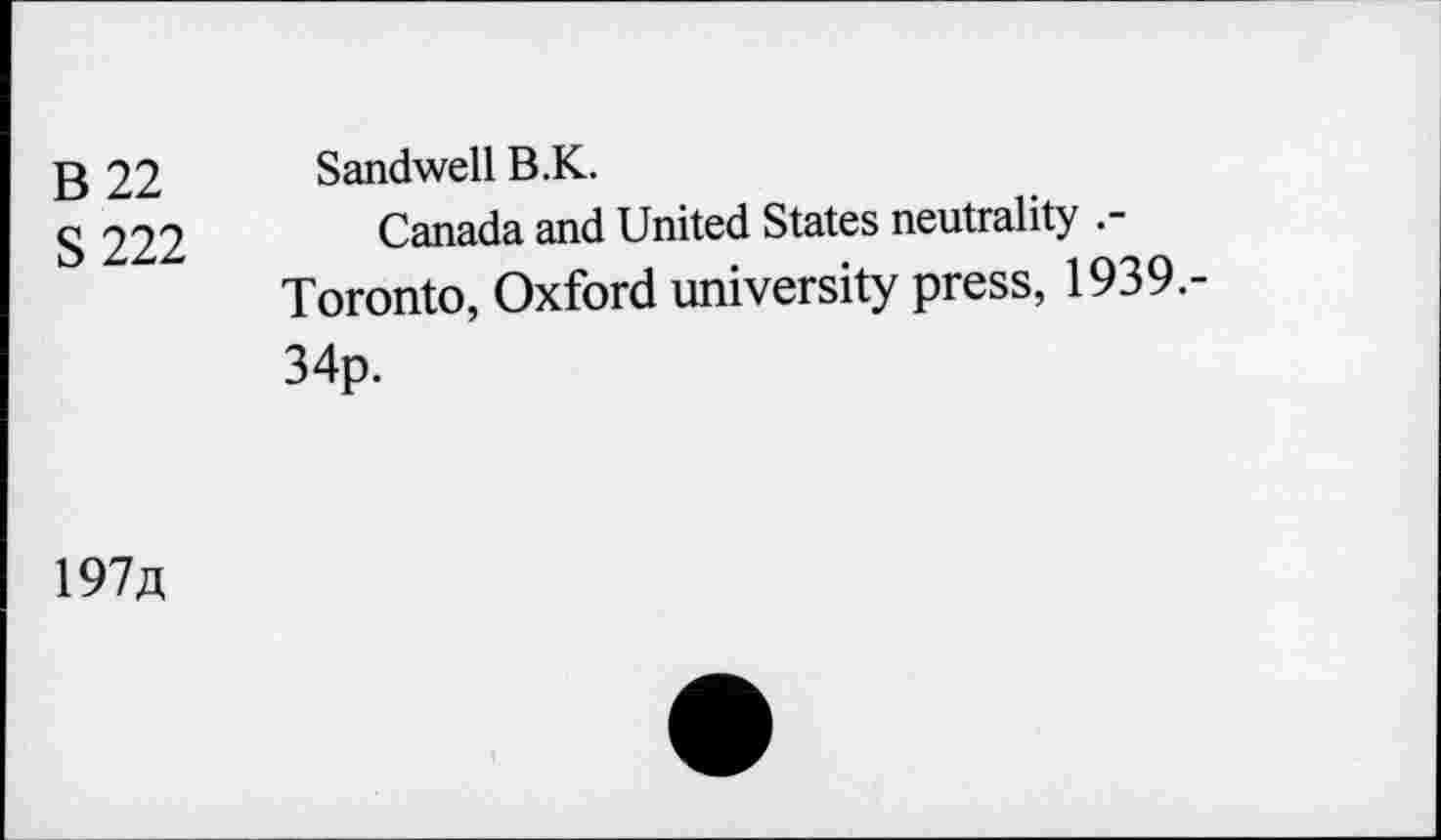 ﻿B 22 S222
Sandwell B.K.
Canada and United States neutrality Toronto, Oxford university press, 1939.-34p.
197/t